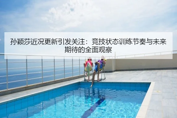 孙颖莎近况更新引发关注：竞技状态训练节奏与未来期待的全面观察